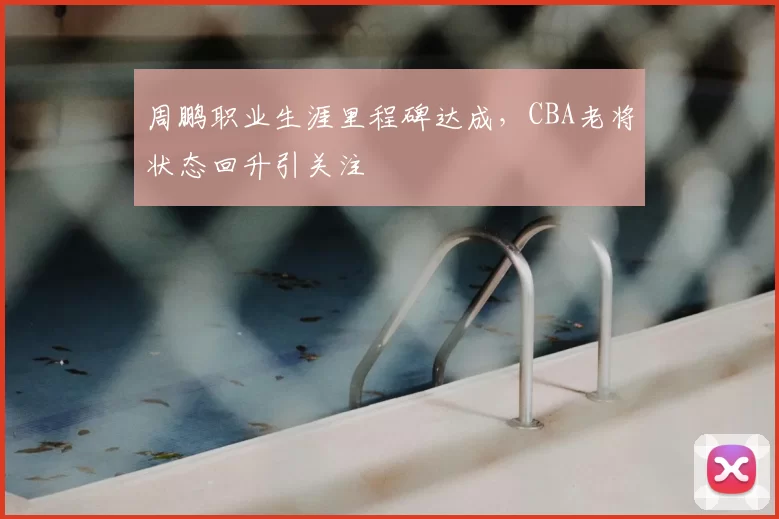 周鹏职业生涯里程碑达成，CBA老将状态回升引关注