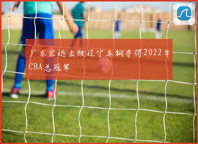 广东宏远击败辽宁本钢夺得2022年CBA总冠军