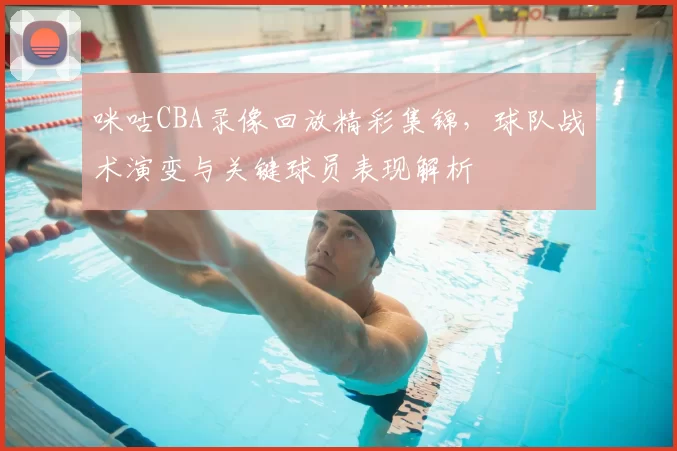 咪咕CBA录像回放精彩集锦，球队战术演变与关键球员表现解析