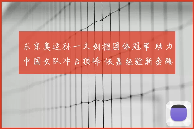 东京奥运孙一文剑指团体冠军 助力中国女队冲击顶峰 依靠经验新套路