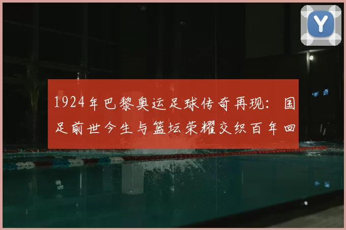 1924年巴黎奥运足球传奇再现：国足前世今生与篮坛荣耀交织百年回望