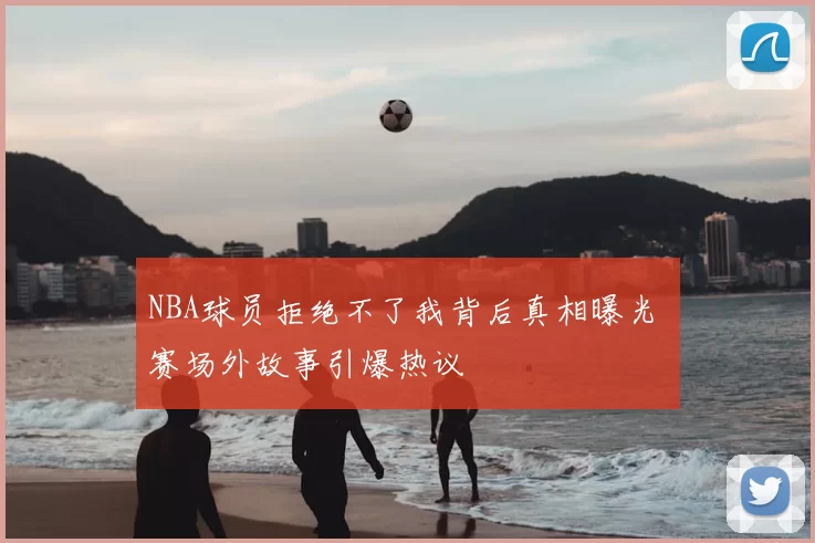NBA球员拒绝不了我背后真相曝光 赛场外故事引爆热议