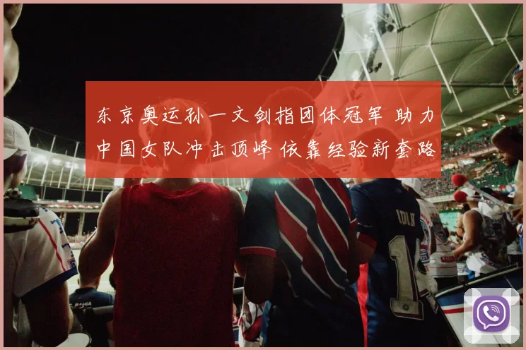 东京奥运孙一文剑指团体冠军 助力中国女队冲击顶峰 依靠经验新套路