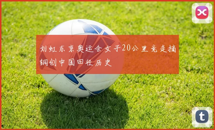 刘虹东京奥运会女子20公里竞走摘铜创中国田径历史