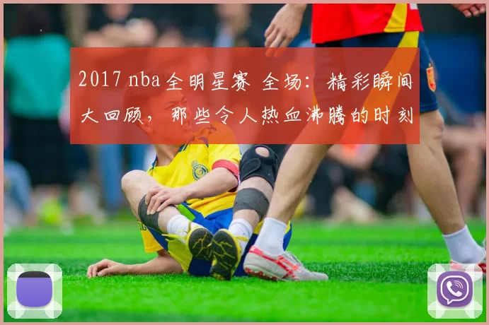 2017 nba全明星赛 全场：精彩瞬间大回顾，那些令人热血沸腾的时刻！