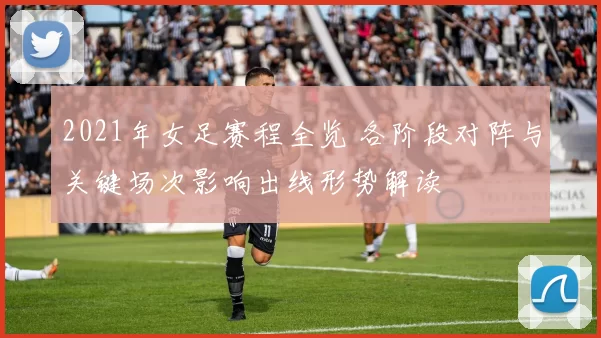 2021年女足赛程全览 各阶段对阵与关键场次影响出线形势解读