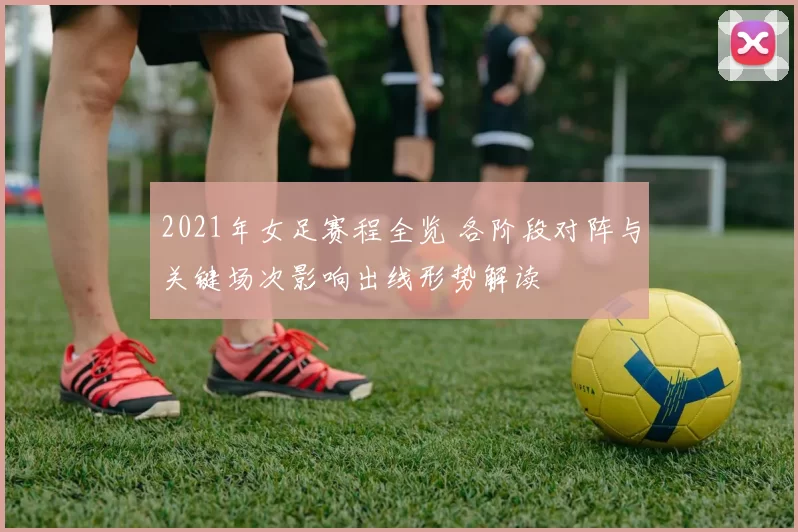 2021年女足赛程全览 各阶段对阵与关键场次影响出线形势解读