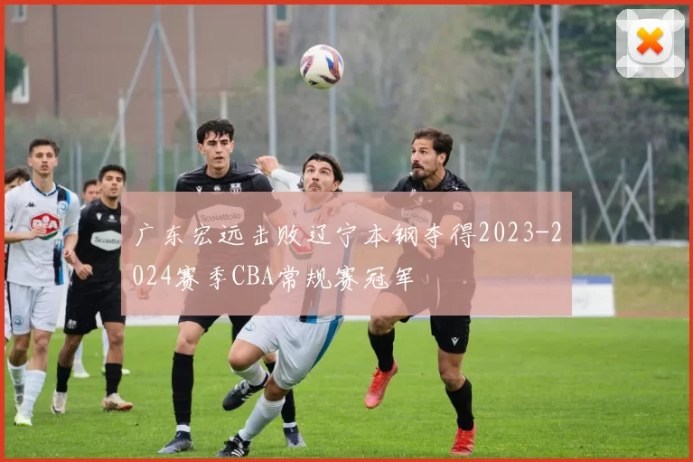 广东宏远击败辽宁本钢夺得2023-2024赛季CBA常规赛冠军