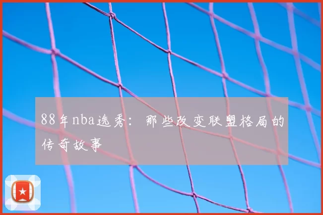 88年nba选秀：那些改变联盟格局的传奇故事