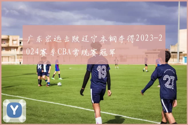 广东宏远击败辽宁本钢夺得2023-2024赛季CBA常规赛冠军