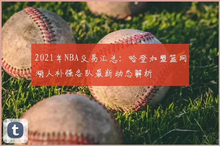 2021年NBA交易汇总:哈登加盟篮网湖人补强各队最新动态解析