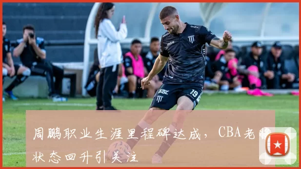 周鹏职业生涯里程碑达成，CBA老将状态回升引关注