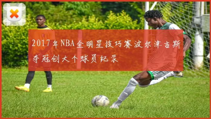 2017年NBA全明星技巧赛波尔津吉斯夺冠创大个球员纪录