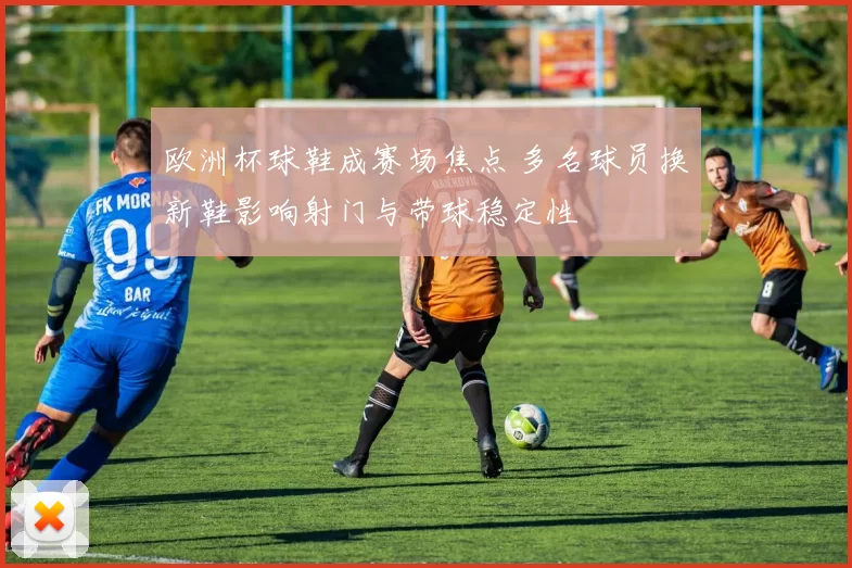欧洲杯球鞋成赛场焦点 多名球员换新鞋影响射门与带球稳定性