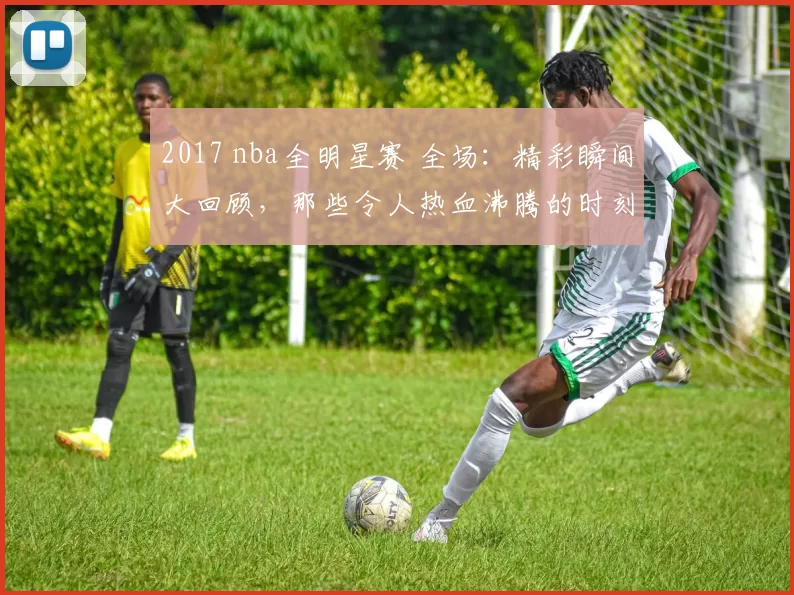 2017 nba全明星赛 全场：精彩瞬间大回顾，那些令人热血沸腾的时刻！