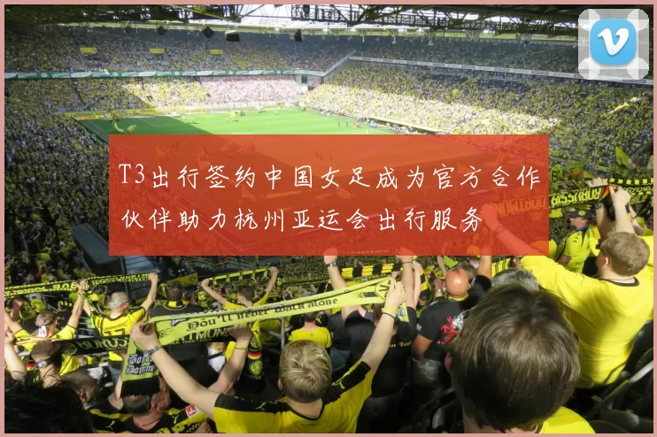 T3出行签约中国女足成为官方合作伙伴助力杭州亚运会出行服务