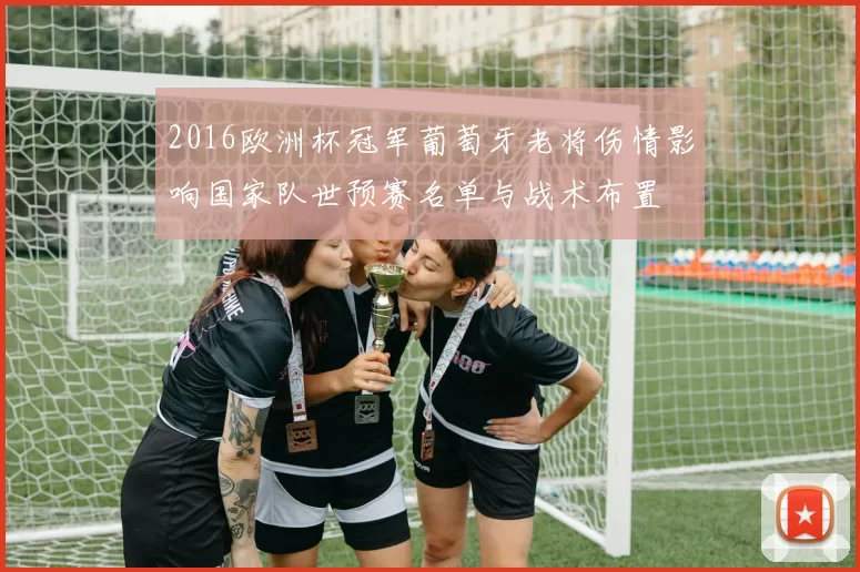 2016欧洲杯冠军葡萄牙老将伤情影响国家队世预赛名单与战术布置