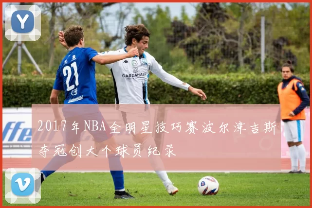 2017年NBA全明星技巧赛波尔津吉斯夺冠创大个球员纪录