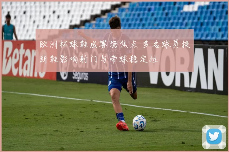 欧洲杯球鞋成赛场焦点 多名球员换新鞋影响射门与带球稳定性