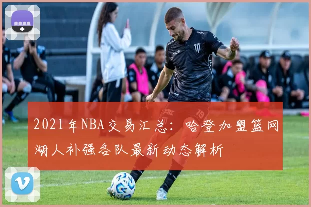 2021年NBA交易汇总：哈登加盟篮网湖人补强各队最新动态解析