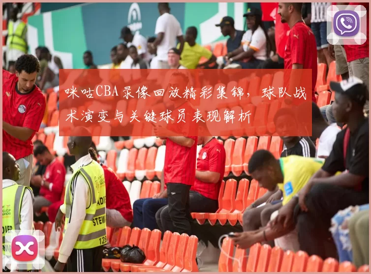 咪咕CBA录像回放精彩集锦，球队战术演变与关键球员表现解析