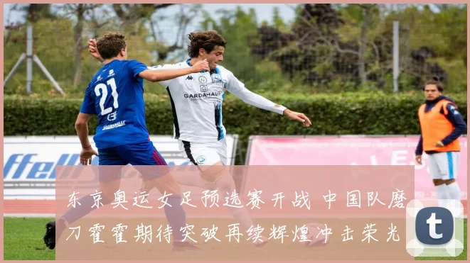 东京奥运女足预选赛开战 中国队磨刀霍霍期待突破再续辉煌冲击荣光