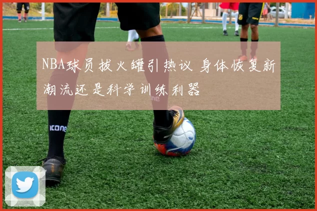 NBA球员拔火罐引热议 身体恢复新潮流还是科学训练利器